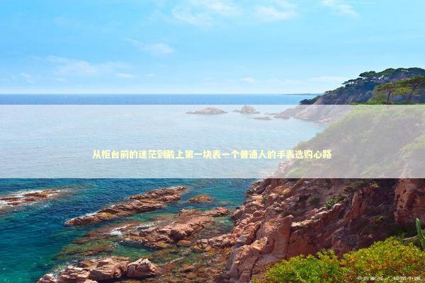 从柜台前的迷茫到戴上第一块表一个普通人的手表选购心路